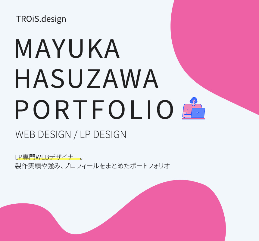 TROiS.design MAYUKA HASUZAWA PORTFOLIO WEB DESIGN / LP DESIGN LP専門デザイナー。製作実績や強み、プロフィールをまとめたポートフォリオ